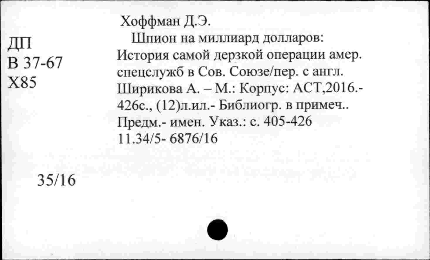 ﻿В 37-67
Х85
Хоффман Д.Э.
Шпион на миллиард долларов: История самой дерзкой операции амер, спецслужб в Сов. Союзе/пер. с англ. Ширикова А. - М.: Корпус: АСТ,2016,-426с., (12)л.ил,- Библиогр. в примем.. Предм.- имен. Указ.: с. 405-426 11.34/5- 6876/16
35/16